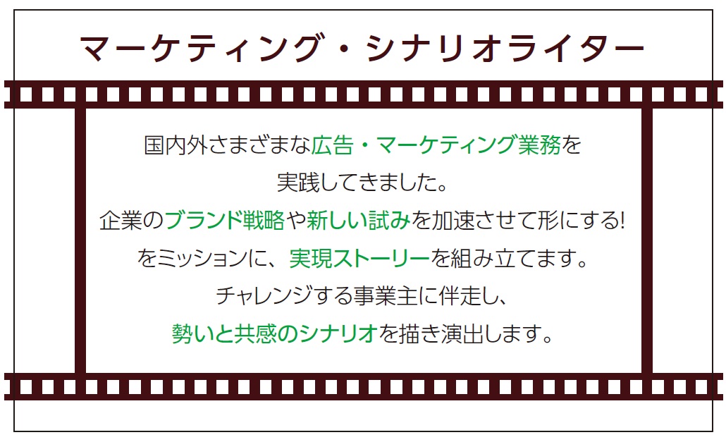 『マーケティング・シナリオライター』国内外様々な広告・マーケティング業務を実践してきました。企業のブランド戦略や新しい試みを加速させて形にする！をミッションに、実現ストーリーを組み立てます。チャレンジする事業主に搬送し、勢いと共感のシナリオを描き演出します。